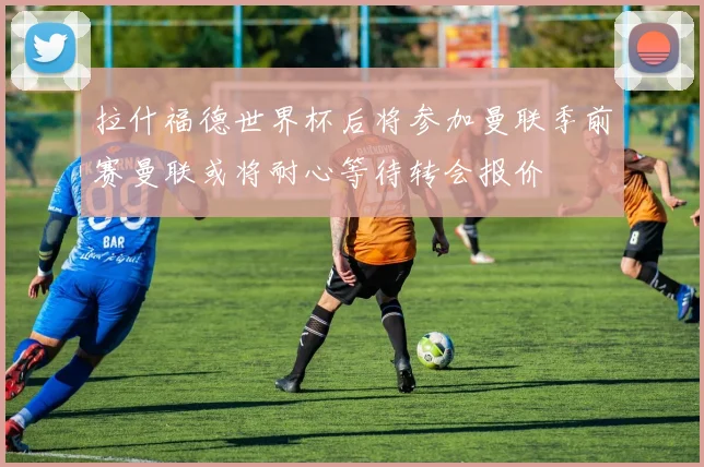 拉什福德世界杯后将参加曼联季前赛曼联或将耐心等待转会报价