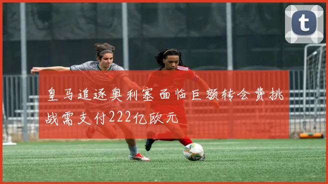 皇马追逐奥利塞面临巨额转会费挑战需支付222亿欧元