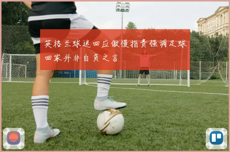 英格兰球迷回应傲慢指责强调足球回家并非自负之言