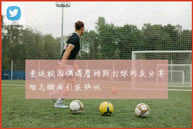 重返校园偶遇詹姆斯打球网友分享难忘瞬间引发热议