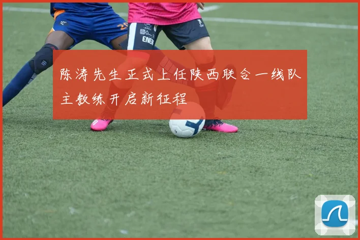 陈涛先生正式上任陕西联合一线队主教练开启新征程