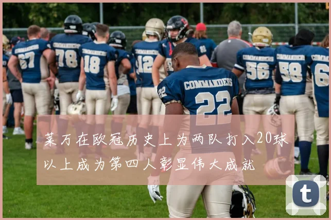 莱万在欧冠历史上为两队打入20球以上成为第四人彰显伟大成就