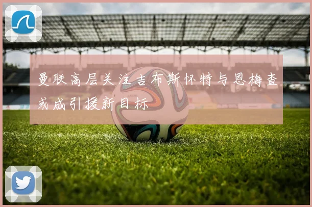 曼联高层关注吉布斯怀特与恩梅查或成引援新目标