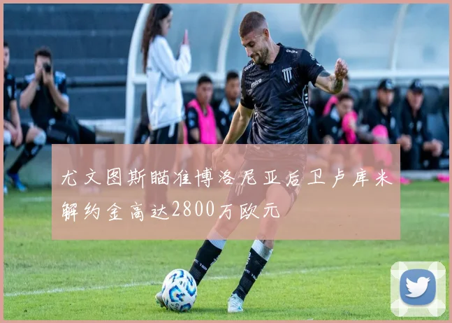 尤文图斯瞄准博洛尼亚后卫卢库米解约金高达2800万欧元