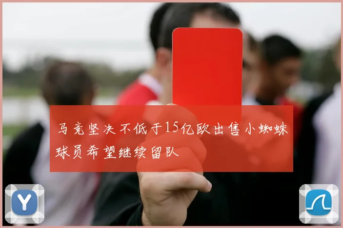 马竞坚决不低于15亿欧出售小蜘蛛球员希望继续留队