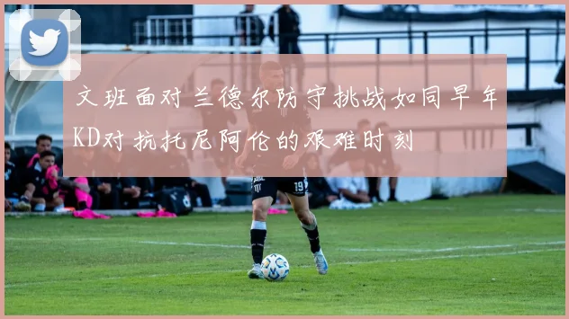 文班面对兰德尔防守挑战如同早年KD对抗托尼阿伦的艰难时刻