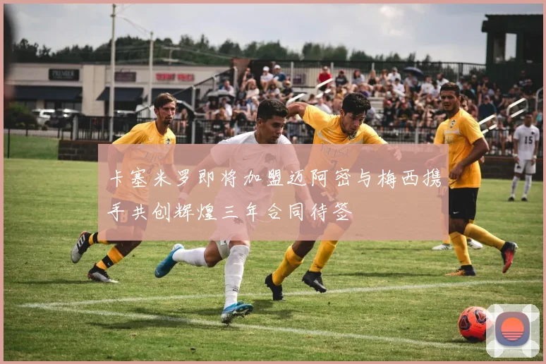 卡塞米罗即将加盟迈阿密与梅西携手共创辉煌三年合同待签