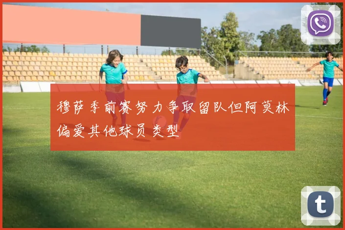 穆萨季前赛努力争取留队但阿莫林偏爱其他球员类型