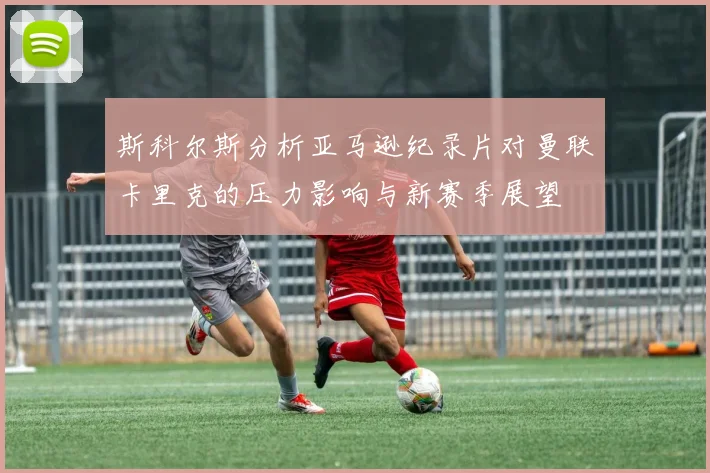 斯科尔斯分析亚马逊纪录片对曼联卡里克的压力影响与新赛季展望