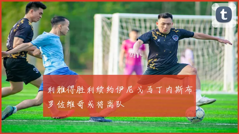 利雅得胜利续约伊尼戈马丁内斯布罗佐维奇或将离队