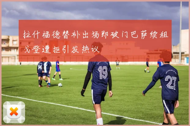 拉什福德替补出场即破门巴萨续租戈登遭拒引发热议